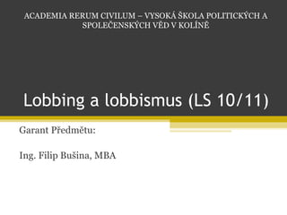 Lobbing a lobbismus (LS 10/11) Garant Předmětu: Ing. Filip Bušina, MBA ACADEMIA RERUM CIVILUM – VYSOKÁ ŠKOLA POLITICKÝCH A SPOLEČENSKÝCH VĚD V KOLÍNĚ 