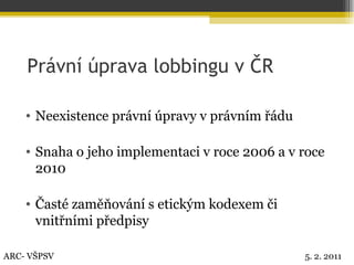 Právní úprava lobbingu v ČR Neexistence právní úpravy v právním řádu Snaha o jeho implementaci v roce 2006 a v roce 2010 Časté zaměňování s etickým kodexem či vnitřními předpisy ARC- VŠPSV 5. 2. 2011 