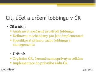 Cíl, účel a určení lobbingu v ČR Cíl a účel: Analyzovat současné prostředí lobbingu Definovat mechanismy pro jeho implementaci Specifikovat přímou vazbu lobbingu a managementu Určení: Orgánům ČR, územně samosprávným celkům Implementace do právního řádu ČR ARC- VŠPSV 5. 2. 2011 