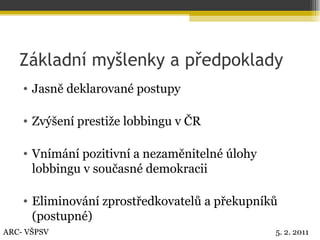 Základní myšlenky a předpoklady Jasně deklarované postupy Zvýšení prestiže lobbingu v ČR Vnímání pozitivní a nezaměnitelné úlohy lobbingu v současné demokracii Eliminování zprostředkovatelů a překupníků (postupné) ARC- VŠPSV 5. 2. 2011 