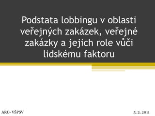 Podstata lobbingu v oblasti veřejných zakázek, veřejné zakázky a jejich role vůči lidskému faktoru ARC- VŠPSV 5. 2. 2011 