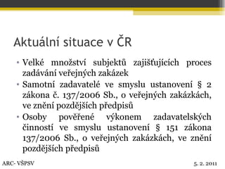 Aktuální situace v ČR Velké množství subjektů zajišťujících proces zadávání veřejných zakázek Samotní zadavatelé ve smyslu ustanovení § 2 zákona č. 137/2006 Sb., o veřejných zakázkách, ve znění pozdějších předpisů Osoby pověřené výkonem zadavatelských činností ve smyslu ustanovení § 151 zákona 137/2006 Sb., o veřejných zakázkách, ve znění pozdějších předpisů ARC- VŠPSV 5. 2. 2011 