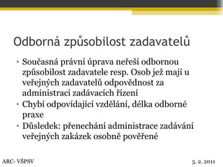 Odborná způsobilost zadavatelů Současná právní úprava neřeší odbornou způsobilost zadavatele resp. Osob jež mají u veřejných zadavatelů odpovědnost za administraci zadávacích řízení Chybí odpovídající vzdělání, délka odborné praxe Důsledek: přenechání administrace zadávání veřejných zakázek osobně pověřené ARC- VŠPSV 5. 2. 2011 