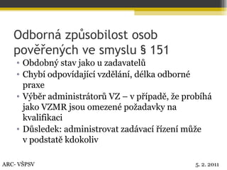 Odborná způsobilost osob pověřených ve smyslu § 151 Obdobný stav jako u zadavatelů Chybí odpovídající vzdělání, délka odborné praxe Výběr administrátorů VZ – v případě, že probíhá jako VZMR jsou omezené požadavky na kvalifikaci Důsledek: administrovat zadávací řízení může v podstatě kdokoliv ARC- VŠPSV 5. 2. 2011 