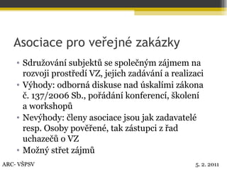 Asociace pro veřejné zakázky Sdružování subjektů se společným zájmem na rozvoji prostředí VZ, jejich zadávání a realizaci Výhody: odborná diskuse nad úskalími zákona  č. 137/2006 Sb., pořádání konferencí, školení  a workshopů Nevýhody: členy asociace jsou jak zadavatelé resp. Osoby pověřené, tak zástupci z řad uchazečů o VZ Možný střet zájmů ARC- VŠPSV 5. 2. 2011 