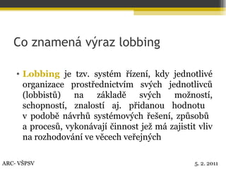 Co znamená výraz lobbing Lobbing  je tzv. systém řízení, kdy jednotlivé organizace prostřednictvím svých jednotlivců (lobbistů) na základě svých možností, schopností, znalostí aj. přidanou hodnotu  v podobě návrhů systémových řešení, způsobů  a procesů, vykonávají činnost jež má zajistit vliv na rozhodování ve věcech veřejných ARC- VŠPSV 5. 2. 2011 