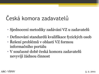 Česká komora zadavatelů Sjednocení metodiky zadávání VZ u zadavatelů Definování standardů kvalifikace fyzických osob Řešení problémů v oblasti VZ formou informačního portálu V současné době česká komora zadavatelů nevyvíjí žádnou činnost ARC- VŠPSV 5. 2. 2011 