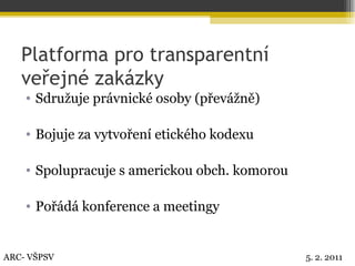 Platforma pro transparentní veřejné zakázky Sdružuje právnické osoby (převážně) Bojuje za vytvoření etického kodexu Spolupracuje s americkou obch. komorou Pořádá konference a meetingy ARC- VŠPSV 5. 2. 2011 