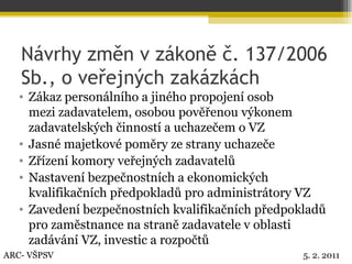 Návrhy změn v zákoně č. 137/2006 Sb., o veřejných zakázkách Zákaz personálního a jiného propojení osob  mezi zadavatelem, osobou pověřenou výkonem zadavatelských činností a uchazečem o VZ Jasné majetkové poměry ze strany uchazeče Zřízení komory veřejných zadavatelů Nastavení bezpečnostních a ekonomických kvalifikačních předpokladů pro administrátory VZ Zavedení bezpečnostních kvalifikačních předpokladů pro zaměstnance na straně zadavatele v oblasti zadávání VZ, investic a rozpočtů ARC- VŠPSV 5. 2. 2011 