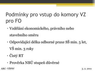Podmínky pro vstup do komory VZ pro FO Vzdělání ekonomického, právního nebo stavebního směru Odpovídající délka odborné praxe SŠ min. 5 let, VŠ min. 3 roky Čistý RT Prověrka NBÚ stupeň důvěrné ARC- VŠPSV 5. 2. 2011 