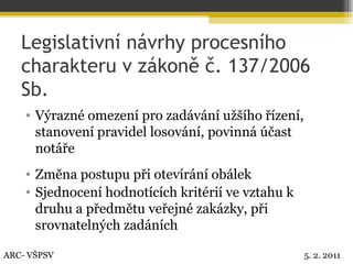 Legislativní návrhy procesního charakteru v zákoně č. 137/2006 Sb. Výrazné omezení pro zadávání užšího řízení, stanovení pravidel losování, povinná účast notáře Změna postupu při otevírání obálek Sjednocení hodnotících kritérií ve vztahu k druhu a předmětu veřejné zakázky, při srovnatelných zadáních ARC- VŠPSV 5. 2. 2011 