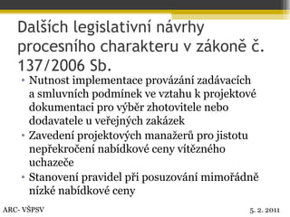 Dalších legislativní návrhy procesního charakteru v zákoně č. 137/2006 Sb. Nutnost implementace provázání zadávacích  a smluvních podmínek ve vztahu k projektové dokumentaci pro výběr zhotovitele nebo dodavatele u veřejných zakázek Zavedení projektových manažerů pro jistotu nepřekročení nabídkové ceny vítězného uchazeče Stanovení pravidel při posuzování mimořádně nízké nabídkové ceny ARC- VŠPSV 5. 2. 2011 