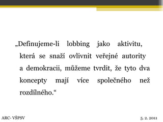„ Definujeme-li lobbing jako aktivitu,  která se snaží ovlivnit veřejné autority  a demokracii, můžeme tvrdit, že tyto dva koncepty mají více společného než rozdílného.“ ARC- VŠPSV 5. 2. 2011 