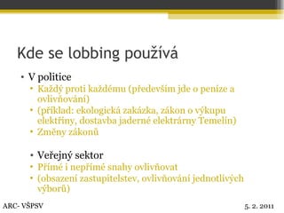 Kde se lobbing používá V politice Každý proti každému (především jde o peníze a ovlivňování) (příklad: ekologická zakázka, zákon o výkupu elektřiny, dostavba jaderné elektrárny Temelín) Změny zákonů Veřejný sektor Přímé i nepřímé snahy ovlivňovat (obsazení zastupitelstev, ovlivňování jednotlivých výborů) ARC- VŠPSV 5. 2. 2011 