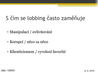 S čím se lobbing často zaměňuje Manipulací / ovlivňování Korupcí / něco za něco Klienticismem / vyvolení favorité  ARC- VŠPSV 5. 2. 2011 