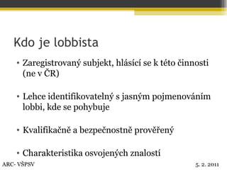 Kdo je lobbista Zaregistrovaný subjekt, hlásící se k této činnosti (ne v ČR) Lehce identifikovatelný s jasným pojmenováním lobbi, kde se pohybuje Kvalifikačně a bezpečnostně prověřený Charakteristika osvojených znalostí ARC- VŠPSV 5. 2. 2011 