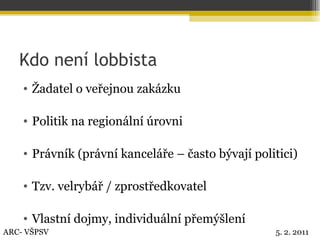 Kdo není lobbista Žadatel o veřejnou zakázku Politik na regionální úrovni Právník (právní kanceláře – často bývají politici) Tzv. velrybář / zprostředkovatel Vlastní dojmy, individuální přemýšlení ARC- VŠPSV 5. 2. 2011 
