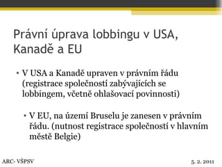 Právní úprava lobbingu v USA, Kanadě a EU V USA a Kanadě upraven v právním řádu (registrace společností zabývajících se lobbingem, včetně ohlašovací povinnosti) V EU, na území Bruselu je zanesen v právním řádu. (nutnost registrace společností v hlavním městě Belgie) ARC- VŠPSV 5. 2. 2011 