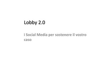 Lobby 2.0Lobby 2.0
i Social Media per sostenere il vostro
caso
 