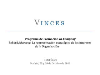 Programa de Formación In-Company
Lobby&Advocacy: La representación estratégica de los intereses
                  de la Organización



                            Hotel Único
                Madrid, 29 y 30 de Octubre de 2012
 
