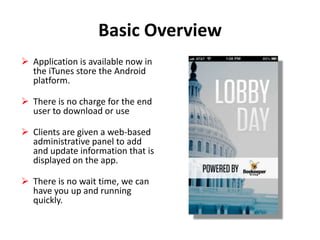 Basic Overview
 Application is available now in
the iTunes store the Android
platform.
 There is no charge for the end
user to download or use
 Clients are given a web-based
administrative panel to add
and update information that is
displayed on the app.
 There is no wait time, we can
have you up and running
quickly.

 