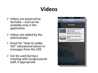 Videos
 Videos are powered by
YouTube – and can be
available only in the
application
 Videos are added by the
administrator
 Great for “How to Lobby
101” educational pieces or
messages from the CEO
 Can be used during a
meeting with Congressional
staff, if appropriate

 