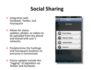 Social Sharing
 Integration with
Facebook, Twitter, and
Foursquare
 Allows for status
updates, photos, or videos to
be uploaded from the phone
and shared with user’s
networks
 Predetermine the hashtags
and Foursquare locations so
everyone is harmonized
 Future updates include the
“tagging” of legislators via
Twitter and Facebook.

 