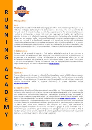 R
U
N
N
I
N
G
A
C
A
D
E
M
Y
Main partner
Reti
Reti è la professionalitànell’attivitàdi lobbyinge publicaffairs.Comunicazione per dialogare con le
Istituzioni nell’epoca della complessità, della decisione dinamica, dello Stato stratificato, dei
network sociali decisionali. Per fare le politiche, invece di subirle. Per orientarsi nello tsunami
regolatorio e istituzionale in corso. Reti lavora per raggiungere al meglio e più rapidamente
obiettivi strategici nelle relazioni istituzionali, nel marketing relazionale e nelle attività di public
affairs, con una struttura snella e dinamica fondata sulle tecnologie della conoscenza, che può
contare un network di professionisti impegnati nella consulenza politica, nel monitoraggio
istituzionale,nellacomunicazionestrategica.Icontenuti e le scelte,così come i dati e gli strumenti,
nonsono piùnelle mani di pochi,madiffusi nellasocietà,traaziende,professionisti e cittadini. Farli
pesare e trasformarli in realtà è la missione di Reti. QuickTop srl è licenziataria del marchio Reti.
Il Rottamatore
Rottamare è già un modo di costruire. Cioè togliere all’Italia le camicie di forza che non le
permettono di correre nel mondo:leggi,burocrazie,caste,divieti, culture del no, luoghi comuni. Il
Rottamatore è la piattaforma on-line che libera l’Italia. Il Rottamatore aggrega sei siti che
affrontanosei problemicapitali delpaese: lapolitica,lacomunicazione,laburocrazia,l’innovazione,
le infrastrutture e la finanza. Sei siti ed una home page che ogni giorno offrono una bussola nel
meglio (o nel peggio) dell’Italia. Ti aspettiamo su IlRottamatore.
Media partner
Formiche
Formiche è un progettoculturale ed editoriale fondato da Paolo Messa nel 2004 ed animato da un
gruppodi trentenni conpassione civilee curiositàpertuttociò che è politica, economia, geografia,
ambiente e cultura. Nato come rivista cartacea, oggi l’iniziativa Formiche è articolata attraverso il
mensile (disponibile anche in versione elettronica), la testata quotidiana on-line
www.formiche.net.
Geopolitica.info
L’AssociazioneGeopolitica.infoè uncentrostudi natonel 2004 con l’obiettivodi alimentare in Italia
il dibattito sulla geopolitica, le relazioni internazionali e gli studi strategici, nella convinzione che
solo attraverso un confronto libero da approcci ideologici sia possibile declinare un concetto di
interesse nazionale coerente e perseguibile con continuità in presenza dell’alternanza dei poteri
garantitadallademocrazia.L’Associazione pubblicail sitointernet www.geopolitica.info, che offre
un servizio gratuito e costantemente aggiornato a quanti desiderino informarsi, approfondire e
studiare le dinamiche dellavitainternazionale e i principali temi in agenda della politica mondiale.
Le attività del Centro Studi Geopolitica.info orientate alla ricerca, alla formazione e
all’organizzazione di momenti di riflessione e dibattito. Il gruppo di lavoro del Centro Studi si
contraddistingue volutamente per la composizione eterogenea dei suoi membri, al fine di
rielaborare inunasintesi condivisai contributi sutemi legatiallapoliticainternazionaleprovenienti
da diverse sensibilità, prospettive culturali e professionali.
 