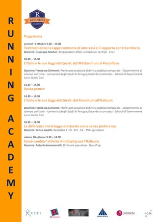 R
U
N
N
I
N
G
A
C
A
D
E
M
Y
Programma
venerdì 23 ottobre 9.30 – 12.30
L’Italia e le sue leggi elettorali: dal Mattarellum al Porcellum
Docente:Francesco Clementi,Professore associatodi dirittopubblico comparato - Dipartimento di
scienze politiche - Università degli Studi di Perugia; Docente a contratto - School of Government
Luiss-Guido Carli
12.30 – 13.30
Testimonianza: la rappresentanza di interessi e il rapporto con il territorio
Docente: Giuseppe Meduri, Responsabile affari istituzionali centrali - Enel
13.30 – 14.30
Pausa pranzo
14.30 – 16.30
L’Italia e le sue leggi elettorali: dal Porcellum all’Italicum
Docente:Francesco Clementi,Professore associatodi dirittopubblico comparato - Dipartimento di
scienze politiche - Università degli Studi di Perugia; Docente a contratto - School of Government
Luiss-Guido Carli
16.30 – 18.30
Le differenze tra la legge elettorale con e senza preferenze
Docente: Renzo Lusetti, Deputato X - XI - XIV - XV - XVI Legislatura
sabato 24 ottobre 9.30 – 14.30
Come cambia l’attività di lobbying con l’Italicum
Docente: Antonio Iannamorelli, Direttore operativo - QuickTop
 