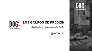 LOS GRUPOS DE PRESIÓN 
Definición y regulación del lobby 
@rafarubio 
 