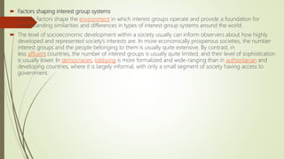  Factors shaping interest group systems
 Various factors shape the environment in which interest groups operate and provide a foundation for
understanding similarities and differences in types of interest group systems around the world.
 The level of socioeconomic development within a society usually can inform observers about how highly
developed and represented society’s interests are. In more economically prosperous societies, the number
interest groups and the people belonging to them is usually quite extensive. By contrast, in
less affluent countries, the number of interest groups is usually quite limited, and their level of sophistication
is usually lower. In democracies, lobbying is more formalized and wide-ranging than in authoritarian and
developing countries, where it is largely informal, with only a small segment of society having access to
government.
 