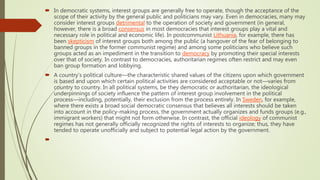  In democratic systems, interest groups are generally free to operate, though the acceptance of the
scope of their activity by the general public and politicians may vary. Even in democracies, many may
consider interest groups detrimental to the operation of society and government (in general,
however, there is a broad consensus in most democracies that interest groups play a vital and
necessary role in political and economic life). In postcommunist Lithuania, for example, there has
been skepticism of interest groups both among the public (a hangover of the fear of belonging to
banned groups in the former communist regime) and among some politicians who believe such
groups acted as an impediment in the transition to democracy by promoting their special interests
over that of society. In contrast to democracies, authoritarian regimes often restrict and may even
ban group formation and lobbying.
 A country’s political culture—the characteristic shared values of the citizens upon which government
is based and upon which certain political activities are considered acceptable or not—varies from
country to country. In all political systems, be they democratic or authoritarian, the ideological
underpinnings of society influence the pattern of interest group involvement in the political
process—including, potentially, their exclusion from the process entirely. In Sweden, for example,
where there exists a broad social democratic consensus that believes all interests should be taken
into account in the policy-making process, the government actually organizes and funds groups (e.g.,
immigrant workers) that might not form otherwise. In contrast, the official ideology of communist
regimes has not generally officially recognized the rights of interests to organize; thus, they have
tended to operate unofficially and subject to potential legal action by the government.

 