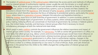  The location of political power in the political system determines the access points and methods of influence
used by interest groups. In authoritarian regimes, power usually lies with the dictator or a small cadre of
officials. Thus, any interest group activity in such systems will be narrowly directed at these officials. In
democracies, power is more diffused. In parliamentary systems, such as Canada and New Zealand, the
executive is chosen from the legislature, and, because of party discipline, power tends to be concentrated in
the executive, which therefore becomes the focus of lobbying. In presidential systems, particularly the United
States, where there is a separation of powers between the executive and legislative branches, a
lobbying strategy must focus on both branches of government. In addition, in some countries, power is
divided among multiple layers of government. In unitary systems, where central government is the locus of
policy making, lobbying efforts can concentrate on that level of government. By contrast, in federal systems
(e.g., the United States, Australia, and Germany), interest groups often find it necessary to mount
simultaneous campaigns at both the national and state levels.
 Which party or party coalition controls the government influences the relative importance and impact of
interest groups within society. For example, in a democracy, if a left or centre-left government is in office, it is
most likely that allied groups (e.g., labour unions and environmental groups) would have more influence on
and be consulted more often by the government, whereas business groups usually have wider access and
importance when a conservative government is in office. Even in authoritarian regimes, changes in the
executive can bring about the increased success of some groups at the expense of others. For example, the
shift from a civilian to a military dictatorship or vice versa in a host of African, Asian, and Latin American
countries in the period from the 1930s to the 1980s changed the configuration of interest groups and
interest influence.
 
