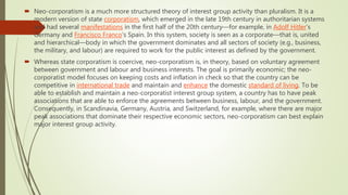  Neo-corporatism is a much more structured theory of interest group activity than pluralism. It is a
modern version of state corporatism, which emerged in the late 19th century in authoritarian systems
and had several manifestations in the first half of the 20th century—for example, in Adolf Hitler’s
Germany and Francisco Franco’s Spain. In this system, society is seen as a corporate—that is, united
and hierarchical—body in which the government dominates and all sectors of society (e.g., business,
the military, and labour) are required to work for the public interest as defined by the government.
 Whereas state corporatism is coercive, neo-corporatism is, in theory, based on voluntary agreement
between government and labour and business interests. The goal is primarily economic; the neo-
corporatist model focuses on keeping costs and inflation in check so that the country can be
competitive in international trade and maintain and enhance the domestic standard of living. To be
able to establish and maintain a neo-corporatist interest group system, a country has to have peak
associations that are able to enforce the agreements between business, labour, and the government.
Consequently, in Scandinavia, Germany, Austria, and Switzerland, for example, where there are major
peak associations that dominate their respective economic sectors, neo-corporatism can best explain
major interest group activity.
 