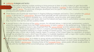  Lobbying strategies and tactics
 As discussed above, lobbying involves working to bring pressure to bear on policy makers to gain favourable
outcomes. In order to accomplish their goals, interest groups develop a strategy or plan of action and execute it
through specific tactics. The particular strategies developed and the specific tactics used, however, vary widely
among and within political systems.
 Three factors are of particular importance in shaping lobbying strategies and tactics. One is whether the political
system is democratic or authoritarian. Because there generally are few restrictions on interest groups in
societies, they have more options available (e.g., hiring lobbyists, using the press, and staging public
demonstrations). Thus, strategies and tactics are more formalized and open than in authoritarian societies, where
they must be more ad hoc and less publicly visible.
 A second factor is the structure of the policy process. As indicated above, in democratic parliamentary systems,
where the executive is drawn from the major political party or party coalition in the parliament (e.g., Finland, India,
and Ireland), the legislative branch is less important than the prime minister and the cabinet in policy making. In
contrast, because of the power placed in the U.S. Congress and state legislatures, the United States is one of the
countries in which legislative lobbying is a major strategy of interest groups. The courts in most parliamentary
systems also play a minor role in policy making. Again, in contrast, in the United States the separation-of-powers
system has provided the courts, which have the power to invalidate legislation, with a major role in policy making,
and, as a result, litigation strategies are often vital to American interest groups.
 A third factor is political culture as it relates to group activity and lobbying. In the United States, for example, the
of contract lobbyists—those hired by contract specifically to lobby government—is much more accepted than in
most other Western democracies, including those of the European Union, where public officials usually prefer to
directly with the members of the concerned group, organization, or business.
 
