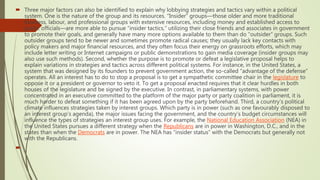  Three major factors can also be identified to explain why lobbying strategies and tactics vary within a political
system. One is the nature of the group and its resources. “Insider” groups—those older and more traditional
business, labour, and professional groups with extensive resources, including money and established access to
public officials—are more able to pursue “insider tactics,” utilizing their close friends and associates in government
to promote their goals, and generally have many more options available to them than do “outsider” groups. Such
outsider groups tend to be newer and sometimes promote radical causes; they usually lack key contacts with
policy makers and major financial resources, and they often focus their energy on grassroots efforts, which may
include letter writing or Internet campaigns or public demonstrations to gain media coverage (insider groups may
also use such methods). Second, whether the purpose is to promote or defeat a legislative proposal helps to
explain variations in strategies and tactics across different political systems. For instance, in the United States, a
system that was designed by its founders to prevent government action, the so-called “advantage of the defense”
operates. All an interest has to do to stop a proposal is to get a sympathetic committee chair in the legislature to
oppose it or a president or governor to veto it. To get a proposal enacted requires that it clear hurdles in both
houses of the legislature and be signed by the executive. In contrast, in parliamentary systems, with power
concentrated in an executive committed to the platform of the major party or party coalition in parliament, it is
much harder to defeat something if it has been agreed upon by the party beforehand. Third, a country’s political
climate influences strategies taken by interest groups. Which party is in power (such as one favourably disposed to
an interest group’s agenda), the major issues facing the government, and the country’s budget circumstances will
influence the types of strategies an interest group uses. For example, the National Education Association (NEA) in
the United States pursues a different strategy when the Republicans are in power in Washington, D.C., and in the
states than when the Democrats are in power. The NEA has “insider status” with the Democrats but generally not
with the Republicans.

 