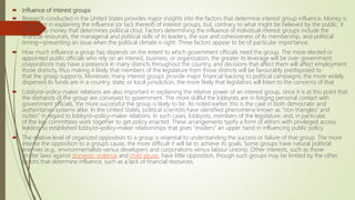  Influence of interest groups
 Research conducted in the United States provides major insights into the factors that determine interest group influence. Money is
important in explaining the influence (or lack thereof) of interest groups, but, contrary to what might be believed by the public, it
not simply money that determines political clout. Factors determining the influence of individual interest groups include the
financial resources, the managerial and political skills of its leaders, the size and cohesiveness of its membership, and political
timing—presenting an issue when the political climate is right. Three factors appear to be of particular importance:
 How much influence a group has depends on the extent to which government officials need the group. The more elected or
appointed public officials who rely on an interest, business, or organization, the greater its leverage will be over government.
corporations may have a presence in many districts throughout the country, and decisions that affect them will affect employment
those districts, thus making it likely that members of the legislature from those districts will be favourably predisposed to
that the group supports. Moreover, many interest groups provide major financial backing to political campaigns; the more widely
dispersed its funds are in a country, state, or local jurisdiction, the more likely that legislators will listen to the concerns of that
 Lobbyist–policy-maker relations are also important in explaining the relative power of an interest group, since it is at this point that
the demands of the group are conveyed to government. The more skillful the lobbyists are in forging personal contact with
government officials, the more successful the group is likely to be. As noted earlier, this is the case in both democratic and
authoritarian systems alike. In the United States, political scientists have identified phenomena known as “iron triangles” and
niches” in regard to lobbyist–policy-maker relations. In such cases, lobbyists, members of the legislature, and, in particular,
of the key committees work together to get policy enacted. These arrangements typify a form of elitism with privileged access
leading to established lobbyist–policy-maker relationships that gives “insiders” an upper hand in influencing public policy.
 The relative level of organized opposition to a group is essential to understanding the success or failure of that group. The more
intense the opposition to a group’s cause, the more difficult it will be to achieve its goals. Some groups have natural political
enemies (e.g., environmentalists versus developers and corporations versus labour unions). Other interests, such as those
stricter laws against domestic violence and child abuse, have little opposition, though such groups may be limited by the other
factors that determine influence, such as a lack of financial resources.
 
