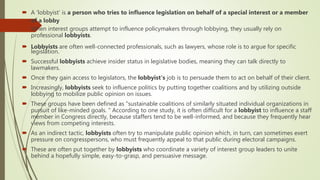  A 'lobbyist' is a person who tries to influence legislation on behalf of a special interest or a member
of a lobby
 When interest groups attempt to influence policymakers through lobbying, they usually rely on
professional lobbyists.
 Lobbyists are often well-connected professionals, such as lawyers, whose role is to argue for specific
legislation.
 Successful lobbyists achieve insider status in legislative bodies, meaning they can talk directly to
lawmakers.
 Once they gain access to legislators, the lobbyist's job is to persuade them to act on behalf of their client.
 Increasingly, lobbyists seek to influence politics by putting together coalitions and by utilizing outside
lobbying to mobilize public opinion on issues.
 These groups have been defined as "sustainable coalitions of similarly situated individual organizations in
pursuit of like-minded goals. " According to one study, it is often difficult for a lobbyist to influence a staff
member in Congress directly, because staffers tend to be well-informed, and because they frequently hear
views from competing interests.
 As an indirect tactic, lobbyists often try to manipulate public opinion which, in turn, can sometimes exert
pressure on congresspersons, who must frequently appeal to that public during electoral campaigns.
 These are often put together by lobbyists who coordinate a variety of interest group leaders to unite
behind a hopefully simple, easy-to-grasp, and persuasive message.
 