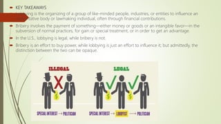  KEY TAKEAWAYS
 Lobbying is the organizing of a group of like-minded people, industries, or entities to influence an
authoritative body or lawmaking individual, often through financial contributions.
 Bribery involves the payment of something—either money or goods or an intangible favor—in the
subversion of normal practices, for gain or special treatment, or in order to get an advantage.
 In the U.S., lobbying is legal, while bribery is not.
 Bribery is an effort to buy power, while lobbying is just an effort to influence it; but admittedly, the
distinction between the two can be opaque.
 