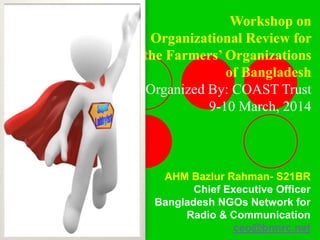 AHM Bazlur Rahman- S21BR
Chief Executive Officer
Bangladesh NGOs Network for
Radio & Communication
ceo@bnnrc.net
Workshop on
Organizational Review for
the Farmers’ Organizations
of Bangladesh
Organized By: COAST Trust
9-10 March, 2014
 