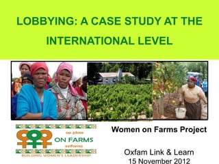 LOBBYING: A CASE STUDY AT THE
    INTERNATIONAL LEVEL




              Women on Farms Project

                Oxfam Link & Learn
                 15 November 2012
 