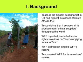I. Background
     • Tesco is the biggest supermarket in
       UK and biggest purchaser of South
       African fruit
     • Tesco claims that it sources all its
       produce from “ethical suppliers”
       throughout the world
     • WFP repeatedly reported labour
       rights violations on Tesco-supplying
       farms to Tesco
     • WFP dismissed/ ignored WFP’s
       reports
     • Tesco asked WFP for farm workers’
       names.
 