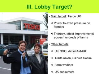 III. Lobby Target?
        • Main target: Tesco UK

         Power to exert pressure on
          farmers

         Thereby, effect improvements
          across hundreds of farms

        • Other targets:

          UK NGO, ActionAid-UK

          Trade union, Sikhula Sonke

          Farm workers

          UK consumers
 