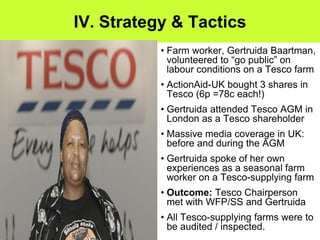 IV. Strategy & Tactics
           • Farm worker, Gertruida Baartman,
             volunteered to “go public” on
             labour conditions on a Tesco farm
           • ActionAid-UK bought 3 shares in
             Tesco (6p =78c each!)
           • Gertruida attended Tesco AGM in
             London as a Tesco shareholder
           • Massive media coverage in UK:
             before and during the AGM
           • Gertruida spoke of her own
             experiences as a seasonal farm
             worker on a Tesco-supplying farm
           • Outcome: Tesco Chairperson
             met with WFP/SS and Gertruida
           • All Tesco-supplying farms were to
             be audited / inspected.
 