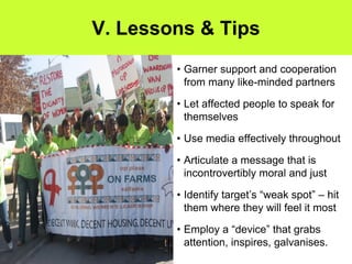 V. Lessons & Tips
        • Garner support and cooperation
          from many like-minded partners

        • Let affected people to speak for
          themselves

        • Use media effectively throughout

        • Articulate a message that is
          incontrovertibly moral and just

        • Identify target’s “weak spot” – hit
          them where they will feel it most

        • Employ a “device” that grabs
          attention, inspires, galvanises.
 