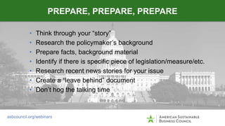 • Think through your “story”
• Research the policymaker’s background
• Prepare facts, background material
• Identify if th...