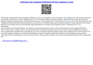 Lobbying And Anticipated Obstacles Of The Legislative Arena
Lobbying & Anticipated Obstacles According to Milstead, "success in the legislative arena is much like a three–legged stool, with each leg essential to
the sturdiness of the stool as a whole" (Milstead, 2013, p. 53). Professional lobbyist, grassroots lobbyist, and money make up the legs of the stool.
Effective influencing and persuasion would determine the success of this proposed policy. The three legs of lobbying can be used with obesity advocacy.
"Building trusting relationships, demonstrating interest and concern for the public good, and providing information on issues important to the nursing
profession are all things that can be done through regular participation in all aspects of the legislative process" (Milstead, 2013, p. 55).
Professional
Leg one represents professional lobbyist, who influence and persuade government entity to achieve the particular outcome proposed (Milstead,
2013). Anyone can be a lobbyist, but it is usually someone from a special interest group who are seen as experts. These individuals give advice to
policy and lawmakers regarding issues and rationales as to why one should or should not support certain issues (Milstead, 2013). For this policy to be
successful and gain momentum, use of professional lobbyist is required. Examples of professional lobbyist would include the American Nurses
Association (ANA), and Emergency Nurses Association (ENA). Advancements in policies can be achieved with support backed by these organizations
and
... Get more on HelpWriting.net ...
 