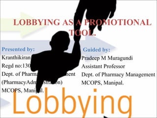 LOBBYING AS A PROMOTIONAL
TOOL.
Presented by:
Kranthikiran C
Regd no:130607016
Dept. of Pharmacy Management
(PharmacyAdministration)
MCOPS, Manipal.
Guided by:
Pradeep M Muragundi
Assistant Professor
Dept. of Pharmacy Management
MCOPS, Manipal.
 