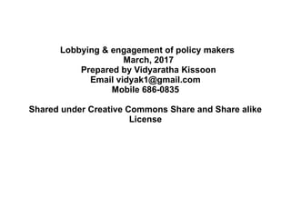 Lobbying & engagement of policy makers
March, 2017
Prepared by Vidyaratha Kissoon
Email vidyak1@gmail.com
Mobile 686-0835
Shared under Creative Commons Share and Share alike
License
 