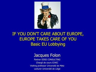 IF YOU DON’T CARE ABOUT EUROPE, EUROPE TAKES CARE OF YOU Basic EU Lobbying Jacques Folon Partner EDGE CONSULTING Chargé de cours ICHEC Visiting professor Université de Metz Lecturer Université de Liège 